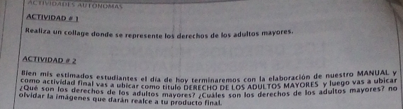 ACTÍVIDADES AUTONOMAS 
ACTIVIDAD # 1 
Realiza un collage donde se represente los derechos de los adultos mayores. 
ACTIVIDAD # 2 
ebenomea estimados estudiantes el día de hoy terminaremos con la elaboración de nuestro MoNuALy 
2om0 actividad final vas a ubicar como título pereCHo dEILOs ADUL TOS MayOres" y luego vas a ubi as 
¿Que son los derechos de los aduitos mavo DERECHO.RE 60% os derechos de los adultos mayores? no 
olvidar la imágenes que darán realce a tu producto final.