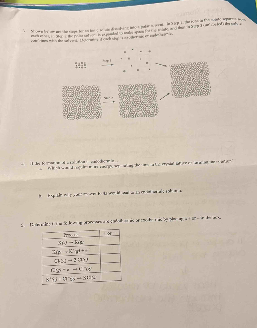 Shown below are the steps for an ionic solute dissolving into a polar solvent. In Step 1, the ions in the solute separate from
each other, in Step 2 the polar solvent is expanded to make space for the solute, and then in Step 3 (unlabeled) the solute
combines with the solvent. Determine if each step is exothermic or endothermic.
4. If the formation of a solution is endothermic …
a. Which would require more energy, separating the ions in the crystal lattice or forming the solution?
b. Explain why your answer to 4a would lead to an endothermic solution.
5. Determine if the following processes are endothermic or exothermic by placing a + or - in the box.