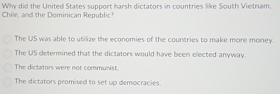 Why did the United States support harsh dictators in countries like South Vietnam.
Chile, and the Dominican Republic?
The US was able to utilize the economies of the countries to make more money.
The US determined that the dictators would have been elected anyway.
The dictators were not communist.
The dictators promised to set up democracies.