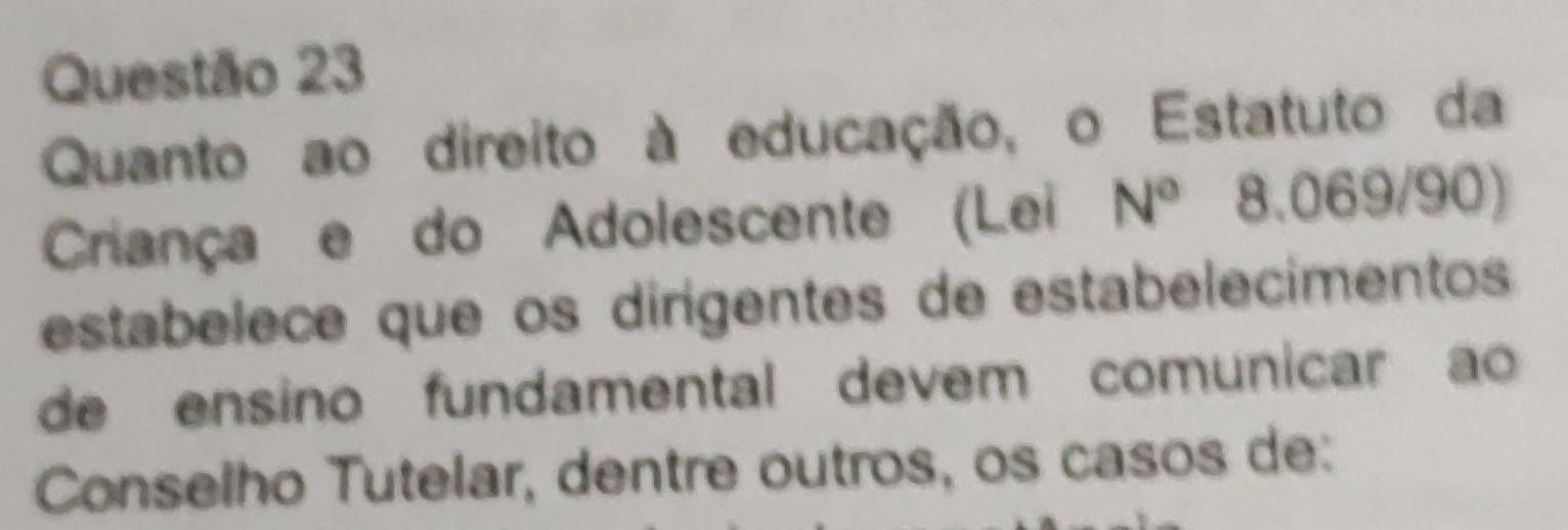 Quanto ao direito à educação, o Estatuto da 
Criança e do Adolescente (Lei N° 8.069/90) 
estabelece que os dirigentes de estabelecimentos 
de ensino fundamental devem comunicar ao 
Conselho Tutelar, dentre outros, os casos de: