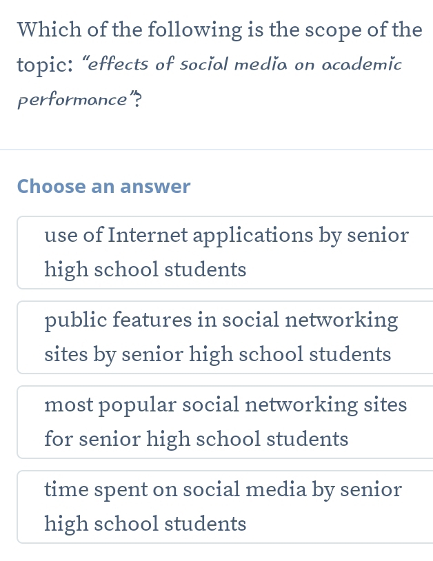 Which of the following is the scope of the
topic: “effects of social media on academic
performance"?
Choose an answer
use of Internet applications by senior
high school students
public features in social networking
sites by senior high school students
most popular social networking sites
for senior high school students
time spent on social media by senior
high school students