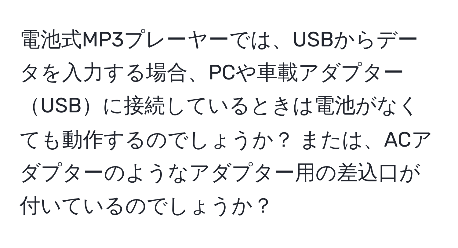 電池式MP3プレーヤーでは、USBからデータを入力する場合、PCや車載アダプターUSBに接続しているときは電池がなくても動作するのでしょうか？ または、ACアダプターのようなアダプター用の差込口が付いているのでしょうか？