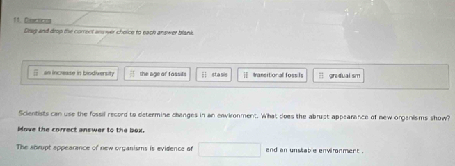 Disctions
Drag and drop the correct answer choice to each answer blank.
an increase in biodiversity the age of fossils ; stasis = transitional fossils gradualism
Scientists can use the fossil record to determine changes in an environment. What does the abrupt appearance of new organisms show?
Move the correct answer to the box.
The abrupt appearance of new organisms is evidence of □ and an unstable environment .