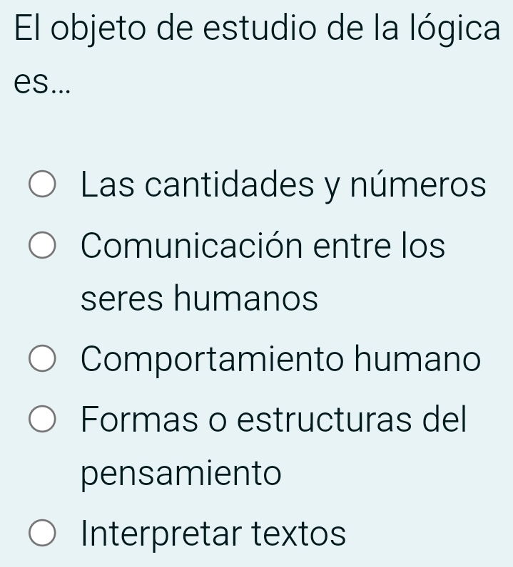 El objeto de estudio de la lógica
es...
Las cantidades y números
Comunicación entre los
seres humanos
Comportamiento humano
Formas o estructuras del
pensamiento
Interpretar textos