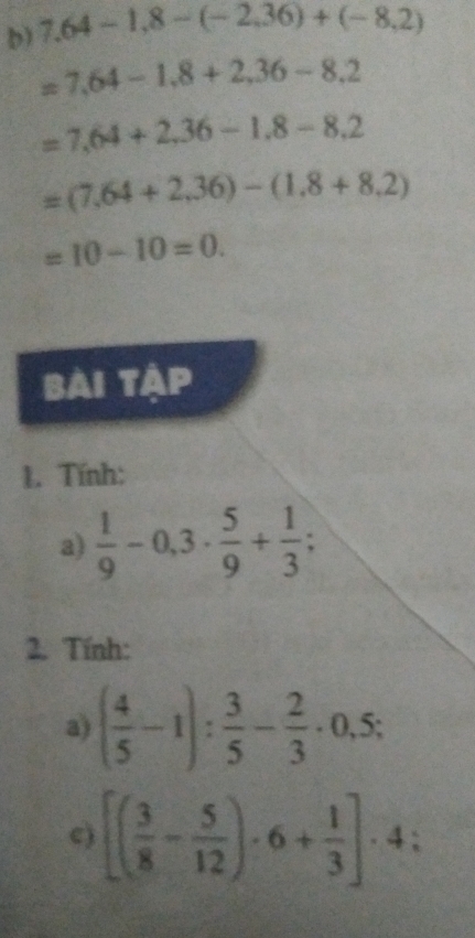 7.64-1.8-(-2.36)+(-8.2)
=7.64-1.8+2.36-8.2
=7,64+2,36-1,8-8,2
=(7.64+2.36)-(1.8+8.2)
=10-10=0. 
bài tập 
1. Tính: 
a)  1/9 -0,3·  5/9 + 1/3 ; 
2. Tính: 
a) ( 4/5 -1): 3/5 - 2/3 · 0,5; 
c) [( 3/8 - 5/12 )· 6+ 1/3 ]· 4 :