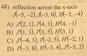 reflection across the x-axis
J(-5,-2), I(-3,0), H(-3,-4)
A) J'(2,1), I'(4,3), H'(4,-1)
B) J'(1,3), I'(3,5), H'(3,1)
C) J'(-4,3), I'(-2,5), H'(-2,1)
D) I'(-3,0), H'(-3,4), J'(-5,2)