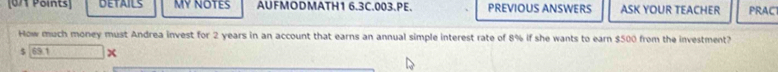 DETAILS MY NOTES AUFMODMATH1 6.3C.003.PE. PREVIOUS ANSWERS ASK YOUR TEACHER PRAC 
How much money must Andrea invest for 2 years in an account that earns an annual simple interest rate of 8% if she wants to earn $500 from the investment?
$ 69 1 x