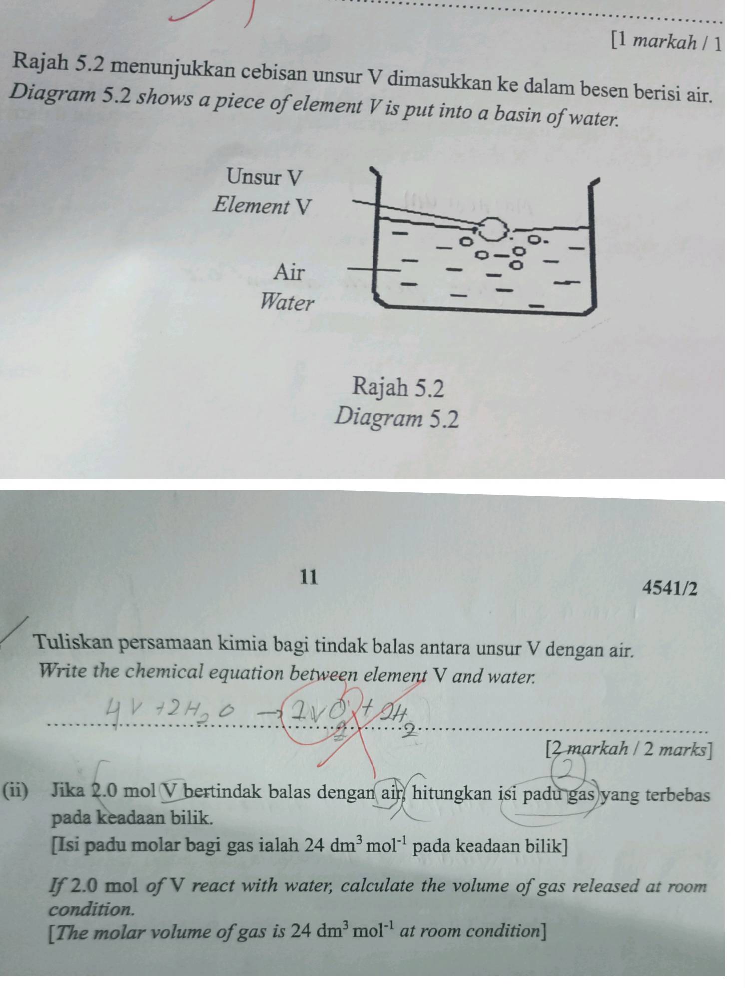 [1 markah / 1 
Rajah 5.2 menunjukkan cebisan unsur V dimasukkan ke dalam besen berisi air. 
Diagram 5.2 shows a piece of element V is put into a basin of water. 
Unsur V
Element V
Air 
Water 
Rajah 5.2 
Diagram 5.2 
11 
4541/2 
Tuliskan persamaan kimia bagi tindak balas antara unsur V dengan air. 
Write the chemical equation between element V and water. 
_ 
_ 
_ 
[2 markah / 2 marks] 
(ii) Jika 2.0 mol V bertindak balas dengan ain hitungkan isi padu gas yang terbebas 
pada keadaan bilik. 
[Isi padu molar bagi gas ialah 24dm^3mol^(-1) pada keadaan bilik] 
If 2.0 mol of V react with water, calculate the volume of gas released at room 
condition. 
[The molar volume of gas is 24dm^3mol^(-1) at room condition]