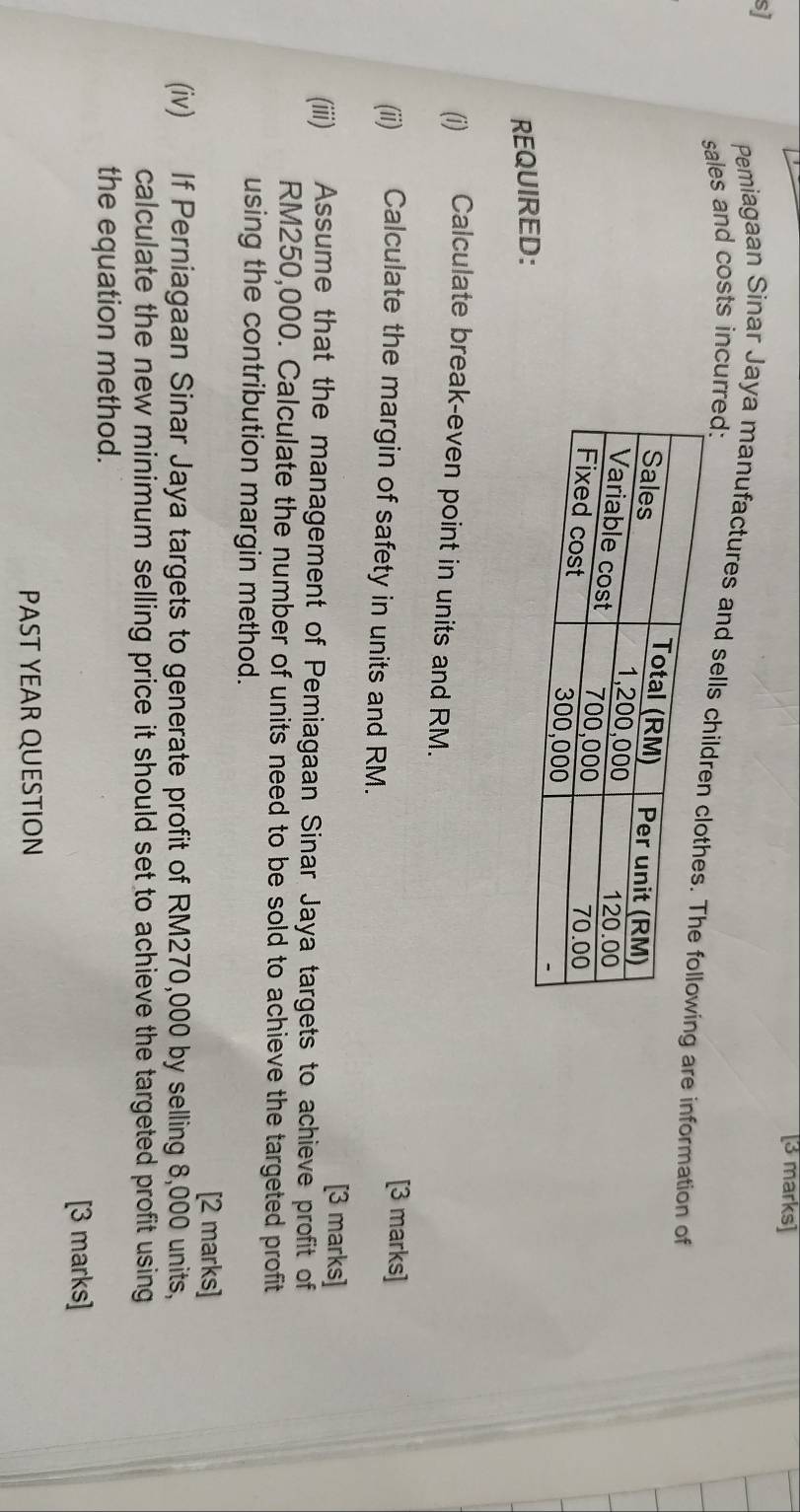 sj 
sales and costs incurred: 
Pemiagaan Sinar Jaya manufactures and seg are information of 
REQUIRED: 
(i) Calculate break-even point in units and RM. 
[3 marks] 
(ii) Calculate the margin of safety in units and RM. 
[3 marks] 
(iii) Assume that the management of Pemiagaan Sinar Jaya targets to achieve profit of
RM250,000. Calculate the number of units need to be sold to achieve the targeted profit 
using the contribution margin method. 
[2 marks] 
(iv) If Perniagaan Sinar Jaya targets to generate profit of RM270,000 by selling 8,000 units, 
calculate the new minimum selling price it should set to achieve the targeted profit using 
the equation method. 
[3 marks] 
PAST YEAR QUESTION