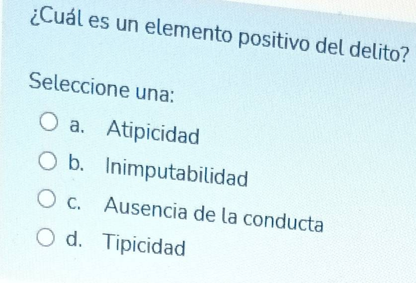 ¿Cuál es un elemento positivo del delito?
Seleccione una:
a. Atipicidad
b. Inimputabilidad
c. Ausencia de la conducta
d. Tipicidad