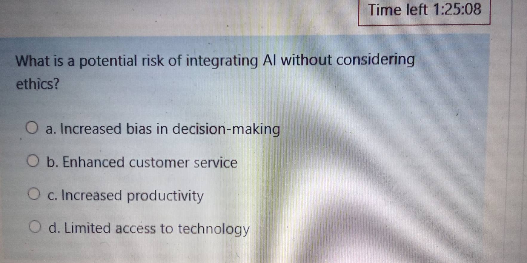 Time left 1:25:08 
What is a potential risk of integrating AI without considering
ethics?
a. Increased bias in decision-making
b. Enhanced customer service
c. Increased productivity
d. Limited access to technology