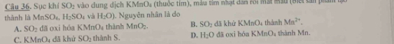 Sục khí SO_2 vào dung dịch KMnO₄ (thuộc tím), màu tím nhật dân rôi mắt mẫu (Biết sả phán à
thành là MnSO_4, H_2SO_4 và H_2O) Nguyên nhân là do
A. SO_2 dã oxi hóa KMnO thành MnO_2. B. SO_2 dǎ khù KMnO_4 thành Mn^(2+).
C. KMnO_4 dã khứ SO_2 thành S. D, H_2O dā oxi hóa KMnO_4 thành Mn.