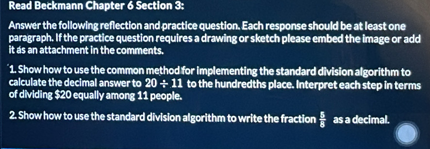 Read Beckmann Chapter 6 Section 3: 
Answer the following reflection and practice question. Each response should be at least one 
paragraph. If the practice question requires a drawing or sketch please embed the image or add 
it as an attachment in the comments. 
1. Show how to use the common method for implementing the standard division algorithm to 
calculate the decimal answer to 20/ 11 to the hundredths place. Interpret each step in terms 
of dividing $20 equally among 11 people. 
2. Show how to use the standard division algorithm to write the fraction  5/8  as a decimal.