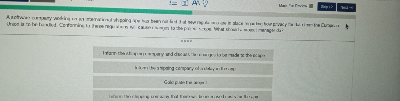 AA
Mark For Review Skip Next →|
A software company working on an international shipping app has been notified that new regulations are in place regarding how privacy for data from the European
Union is to be handled. Conforming to these regulations will cause changes to the project scope. What should a project manager do?
o 。 。。
Inform the shipping company and discuss the changes to be made to the scope
Inform the shipping company of a delay in the app
Gold plate the project
Inform the shipping company that there will be increased costs for the app