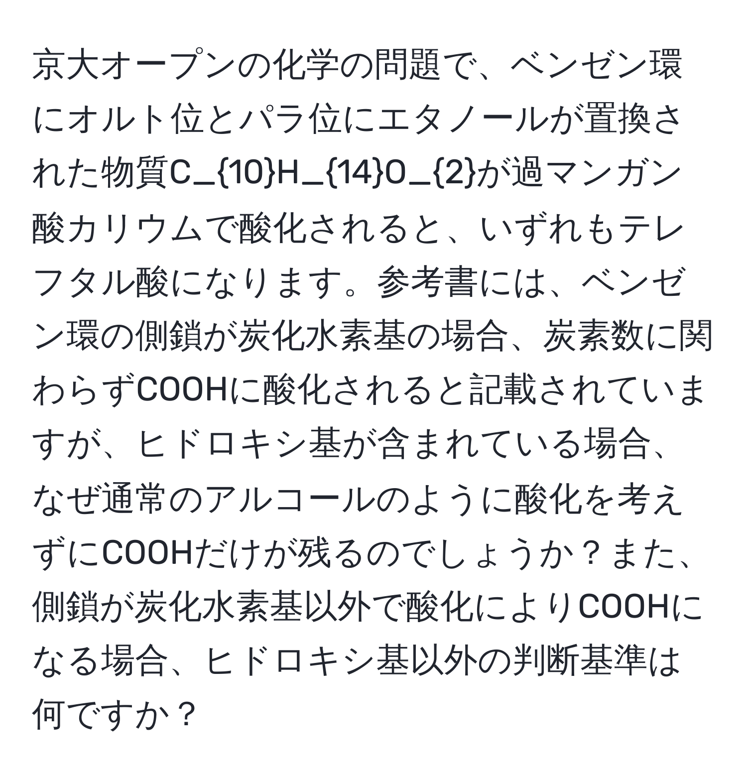 京大オープンの化学の問題で、ベンゼン環にオルト位とパラ位にエタノールが置換された物質C_10H_14O_2が過マンガン酸カリウムで酸化されると、いずれもテレフタル酸になります。参考書には、ベンゼン環の側鎖が炭化水素基の場合、炭素数に関わらずCOOHに酸化されると記載されていますが、ヒドロキシ基が含まれている場合、なぜ通常のアルコールのように酸化を考えずにCOOHだけが残るのでしょうか？また、側鎖が炭化水素基以外で酸化によりCOOHになる場合、ヒドロキシ基以外の判断基準は何ですか？