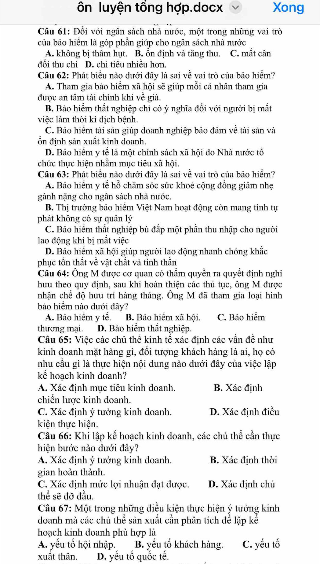 ôn luyện tổng hợp.docx Xong
Câu 61: Đối với ngân sách nhà nước, một trong những vai trò
của bảo hiểm là góp phần giúp cho ngân sách nhà nước
A. không bị thâm hụt. B. ổn định và tăng thu. C. mất cân
đối thu chi D. chi tiêu nhiều hơn.
Câu 62: Phát biểu nào dưới đây là sai về vai trò của bảo hiểm?
A. Tham gia bảo hiểm xã hội sẽ giúp mỗi cá nhân tham gia
được an tâm tài chính khi về già.
B. Bảo hiểm thất nghiệp chỉ có ý nghĩa đối với người bị mất
việc làm thời kì dịch bệnh.
C. Bảo hiểm tài sản giúp doanh nghiệp bảo đảm về tài sản và
Ổn định sản xuất kinh doanh.
D. Bảo hiểm y tế là một chính sách xã hội do Nhà nước tổ
chức thực hiện nhằm mục tiêu xã hội.
Câu 63: Phát biểu nào dưới đây là sai về vai trò của bảo hiểm?
A. Bảo hiểm y tế hỗ chăm sóc sức khoẻ cộng đồng giảm nhẹ
gánh nặng cho ngân sách nhà nước.
B. Thị trường bảo hiểm Việt Nam hoạt động còn mang tính tự
phát không có sự quản lý
C. Bảo hiểm thất nghiệp bù đắp một phần thu nhập cho người
lao động khi bị mất việc
D. Bảo hiểm xã hội giúp người lao động nhanh chóng khắc
phục tồn thất về vật chất và tinh thần
Câu 64: Ông M được cơ quan có thầm quyền ra quyết định nghi
hưu theo quy định, sau khi hoàn thiện các thủ tục, ông M được
nhận chế độ hưu trí hàng tháng. Ông M đã tham gia loại hình
bảo hiểm nào dưới đây?
A. Bảo hiểm y tế. B. Bảo hiểm xã hội. C. Bảo hiểm
thương mại. D. Bảo hiểm thất nghiệp.
Câu 65: Việc các chủ thể kinh tế xác định các vấn đề như
kinh doanh mặt hàng gì, đối tượng khách hàng là ai, họ có
nhu cầu gì là thực hiện nội dung nào dưới đây của việc lập
kế hoạch kinh doanh?
A. Xác định mục tiêu kinh doanh. B. Xác định
chiến lược kinh doanh.
C. Xác định ý tưởng kinh doanh. D. Xác định điều
kiện thực hiện.
Câu 66: Khi lập kế hoạch kinh doanh, các chủ thể cần thực
hiện bước nào dưới đây?
A. Xác định ý tưởng kinh doanh. B. Xác định thời
gian hoàn thành.
C. Xác định mức lợi nhuận đạt được. D. Xác định chủ
thể sẽ đỡ đầu.
Câu 67: Một trong những điều kiện thực hiện ý tưởng kinh
doanh mà các chủ thể sản xuất cần phân tích để lập kế
hoạch kinh doanh phù hợp là
A. yếu tố hội nhập. B. yếu tố khách hàng. C. yếu tố
xuất thân. D. yếu tố quốc tế.