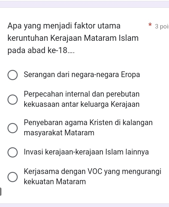 Apa yang menjadi faktor utama 3 poi
keruntuhan Kerajaan Mataram Islam
pada abad ke -18....
Serangan dari negara-negara Eropa
Perpecahan internal dan perebutan
kekuasaan antar keluarga Kerajaan
Penyebaran agama Kristen di kalangan
masyarakat Mataram
Invasi kerajaan-kerajaan Islam lainnya
Kerjasama dengan VOC yang mengurangi
kekuatan Mataram