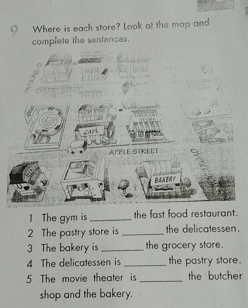 Where is each store? Look at the map and 
complete the sentences. 
1 The gym is _the fast food restaurant. 
2 The pastry store is_ 
the delicatessen. 
3 The bakery is _the grocery store. 
4 The delicatessen is _the pastry store. 
5 The movie theater is _the butcher 
shop and the bakery.