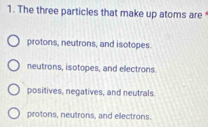 The three particles that make up atoms are
protons, neutrons, and isotopes.
neutrons, isotopes, and electrons.
positives, negatives, and neutrals.
protons, neutrons, and electrons.