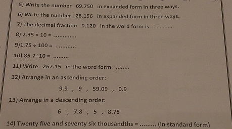 Write the number 69.750 in expanded form in three ways. 
6) Write the number 28.156 in expanded form in three ways. 
7) The decimal fraction 0.120 in the word form is_ 
8) 2.35* 10= _ 
9) 1.75/ 100= _ 
10) 85.7/ 10= _ 
11) Write 267.15 in the word form_ 
12) Arrange in an ascending order: 
9. 9 , 9 , 59.09 , 0.9
13) Arrange in a descending order: 
6 , 7.8 , 5 , 8.75
14) Twenty five and seventy six thousandths = _ (in standard form)