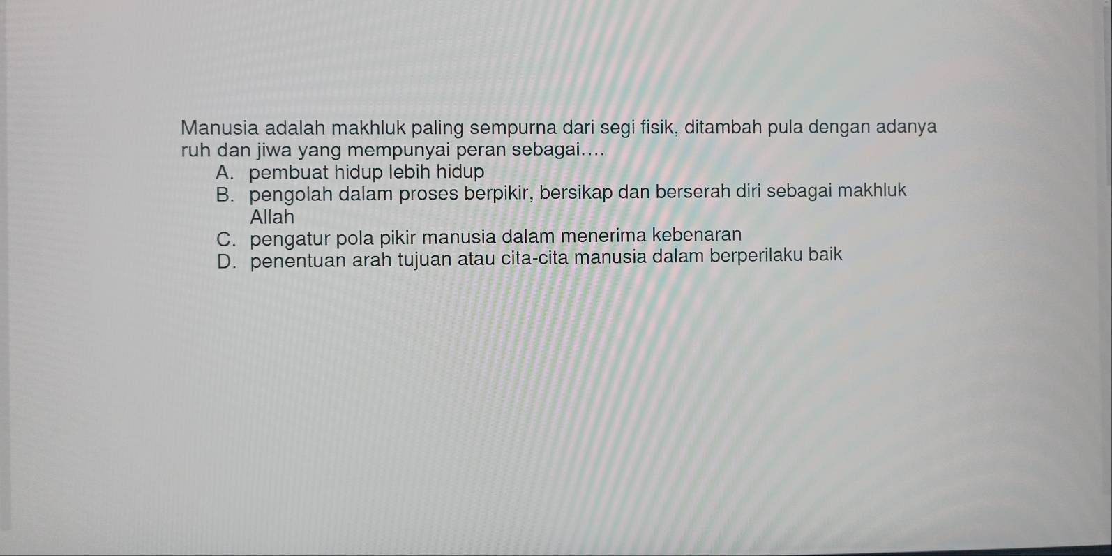 Manusia adalah makhluk paling sempurna dari segi fisik, ditambah pula dengan adanya
ruh dan jiwa yang mempunyai peran sebagai....
A. pembuat hidup lebih hidup
B. pengolah dalam proses berpikir, bersikap dan berserah diri sebagai makhluk
Allah
C. pengatur pola pikir manusia dalam menerima kebenaran
D. penentuan arah tujuan atau cita-cita manusia dalam berperilaku baik