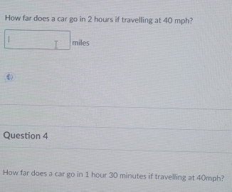 How far does a car go in 2 hours if travelling at 40 mph?
miles
Question 4 
How far does a car go in 1 hour 30 minutes if travelling at 40mph?