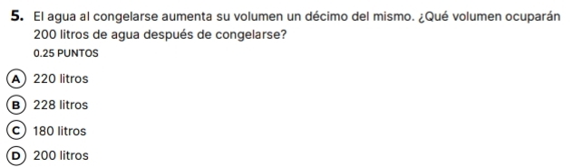 El agua al congelarse aumenta su volumen un décimo del mismo. ¿Qué volumen ocuparán
200 litros de agua después de congelarse?
0.25 PUNTOS
A) 220 litros
B 228 litros
c) 180 litros
D) 200 litros