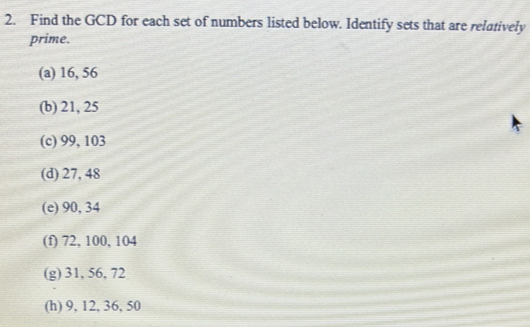 Find the GCD for each set of numbers listed below. Identify sets that are relatively 
prime. 
(a) 16, 56
(b) 21, 25
(c) 99, 103
(d) 27, 48
(e) 90, 34
(f) 72, 100, 104
(g) 31, 56, 72
(h) 9, 12, 36, 50