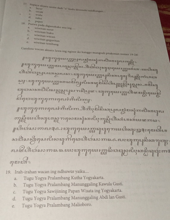 Supaya aksara unine dadi ''u'' kudu diwenehi sandhangan....
b. cecak a. layar
c. wuly
d. suku
e. pepet
18. Purwa pada digunakake ana ing ..--
a. wiwitan surat
b. ” wiwitan buku
c. wiwitan wacan
d. wiwitan geguritan
e. wiwitan tembang
Gatekna wacan aksara Jawa ing ngisor iki kanggo mangsuli pitakonan nomer 19-24)
' m muma mü y mã
Nηη ηgηæηα?οRhæzभηæηννzggahana&noη
Ga e aη çã me
*M η ηa om Ang a T a g a qn g -m haη
om mo rg m 
cηæηηη 
p y m é m m m m m u
Mlgar caηam M ηa ζom z Miñañanahan a ma
γɑ~:लषq८ :ηηη æ ηη&η:ユ:ηæhan
* tia l m a c az qaraticían : ma m: ay mgh ηay 
m : maa a m n ã f qafe m
a
ηEh
19. Irah-irahan wacan ing ndhuwur yaiku....
a. Tugu Yogya Pralambang Kutha Yogyakarta.
b. Tugu Yogya Pralambang Manunggaling Kawula Gusti.
c. Tugu Yogya Sawijining Papan Wisata ing Yogyakarta.
d. Tugu Yogya Pralambang Manunggaling Abdi lan Gusti.
e. Tugu Yogya Pralambang Malioboro.