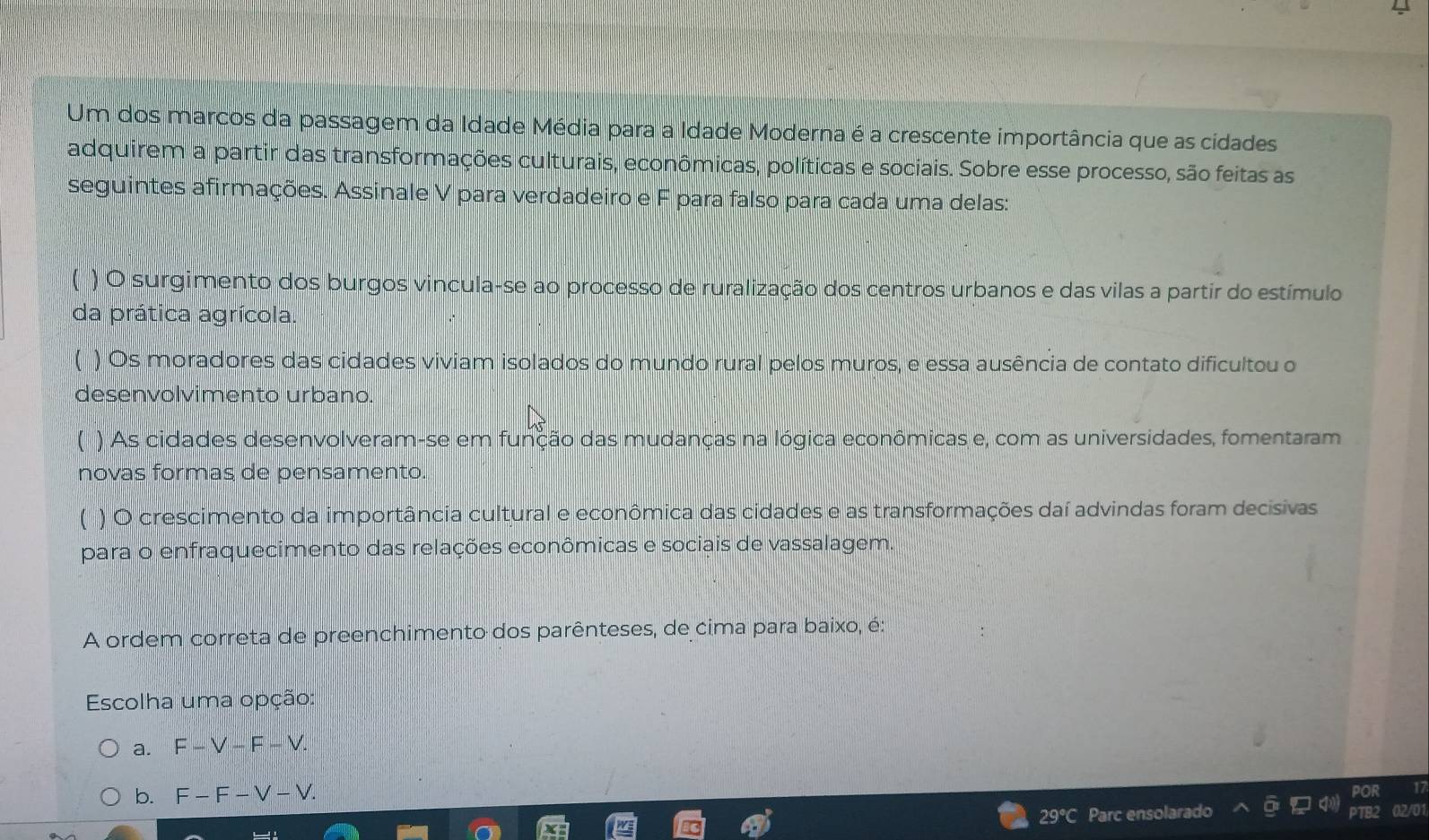 Um dos marcos da passagem da Idade Média para a Idade Moderna é a crescente importância que as cidades
adquirem a partir das transformações culturais, econômicas, políticas e sociais. Sobre esse processo, são feitas as
seguintes afirmações. Assinale V para verdadeiro e F para falso para cada uma delas:
( ) O surgimento dos burgos vincula-se ao processo de ruralização dos centros urbanos e das vilas a partir do estímulo
da prática agrícola.
) Os moradores das cidades viviam isolados do mundo rural pelos muros, e essa ausência de contato dificultou o
desenvolvimento urbano.
) As cidades desenvolveram-se em função das mudanças na lógica econômicas e, com as universidades, fomentaram
novas formas de pensamento.
) O crescimento da importância cultural e econômica das cidades e as transformações daí advindas foram decisivas
para o enfraquecimento das relações econômicas e sociais de vassalagem.
A ordem correta de preenchimento dos parênteses, de cima para baixo, é:
Escolha uma opção:
a. F-V-F-V.
b. F-F-V-V.
29°C Parc ensolarado 02/01