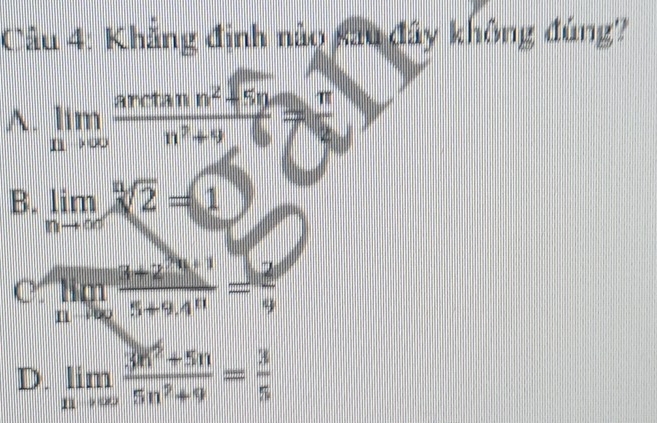 Khẳng định nào sau đây không đúng?
A. limlimits _nto ∈fty  (arctan n^2+5n)/n^2+9 = π /2 
B. limlimits _nto ∈fty sqrt[n](2)=1
C limlimits _nto ∈fty  (3+2^n)/5+9.4^n = 2/9 
D. limlimits _nto ∈fty  (3n^2+5n)/5n^2+9 = 3/5 