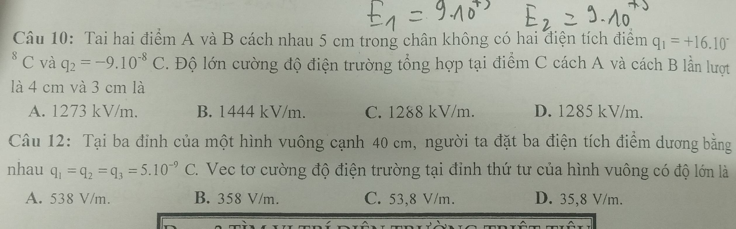 Tai hai điểm A và B cách nhau 5 cm trong chân không có hai điện tích điểm q_1=+16.10^-
8 C và q_2=-9.10^(-8)C Độ lớn cường độ điện trường tổng hợp tại điểm C cách A và cách B lần lượt
là 4 cm và 3 cm là
A. 1273 kV/m. B. 1444 kV/m. C. 1288 kV/m. D. 1285 kV/m.
Câu 12: Tại ba đỉnh của một hình vuông cạnh 40 cm, người ta đặt ba điện tích điểm dương bằng
nhau q_1=q_2=q_3=5.10^(-9)C 2. Vec tơ cường độ điện trường tại đỉnh thứ tư của hình vuông có độ lớn là
A. 538 V/m. B. 358 V/m. C. 53,8 V/m. D. 35,8 V/m.