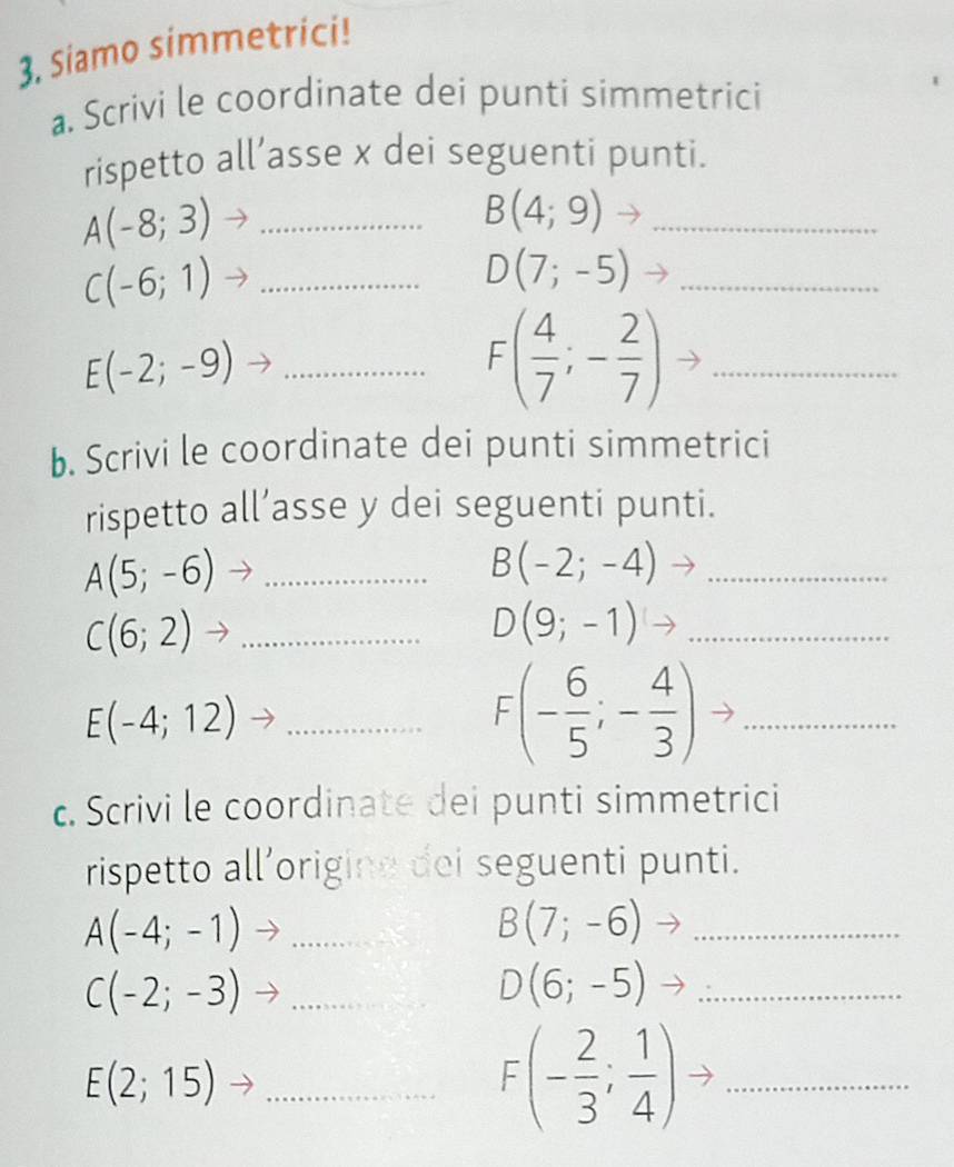 Siamo simmetrici! 
a. Scrivi le coordinate dei punti simmetrici 
rispetto all’asse x dei seguenti punti.
A(-8;3) _
B(4;9)to _
C(-6;1) _
D(7;-5) _ 
_ E(-2;-9)
F( 4/7 ;- 2/7 ) _ 
b. Scrivi le coordinate dei punti simmetrici 
rispetto all’asse y dei seguenti punti.
A(5;-6) _ 
_ B(-2;-4)
_ C(6;2)
D(9;-1) _ 
_ E(-4;12)
_ F(- 6/5 ;- 4/3 )
c. Scrivi le coordinate dei punti simmetrici 
rispetto all’origine dei seguenti punti.
A(-4;-1) _
B(7;-6) _
C(-2;-3) _ 
_ D(6;-5)
_ E(2;15)
F(- 2/3 ; 1/4 ) _