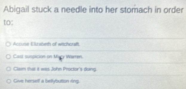 Abigail stuck a needle into her stomach in order 
to: 
Accuse Elizabeth of witchcraft. 
Cast suspición on Mary Warren. 
Claim that it was John Proctor's doing. 
Give herself a bellybutton ring.