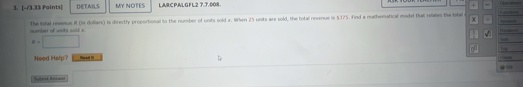 DETAILS MY NOTES LARCPALGFL2 7.7.008. + Operations 
The total revenue R (in dollars) is directly proportional to the number of units sold x. When 25 units are sold, the total revenue is $375. Find a mathematical model that relates the total x Syubol Function 
number of units sold x. Rosations 
。 sqrt()
R=□
Saf 
Tng 
Need Help? Read it CTriork 
Submit Answer