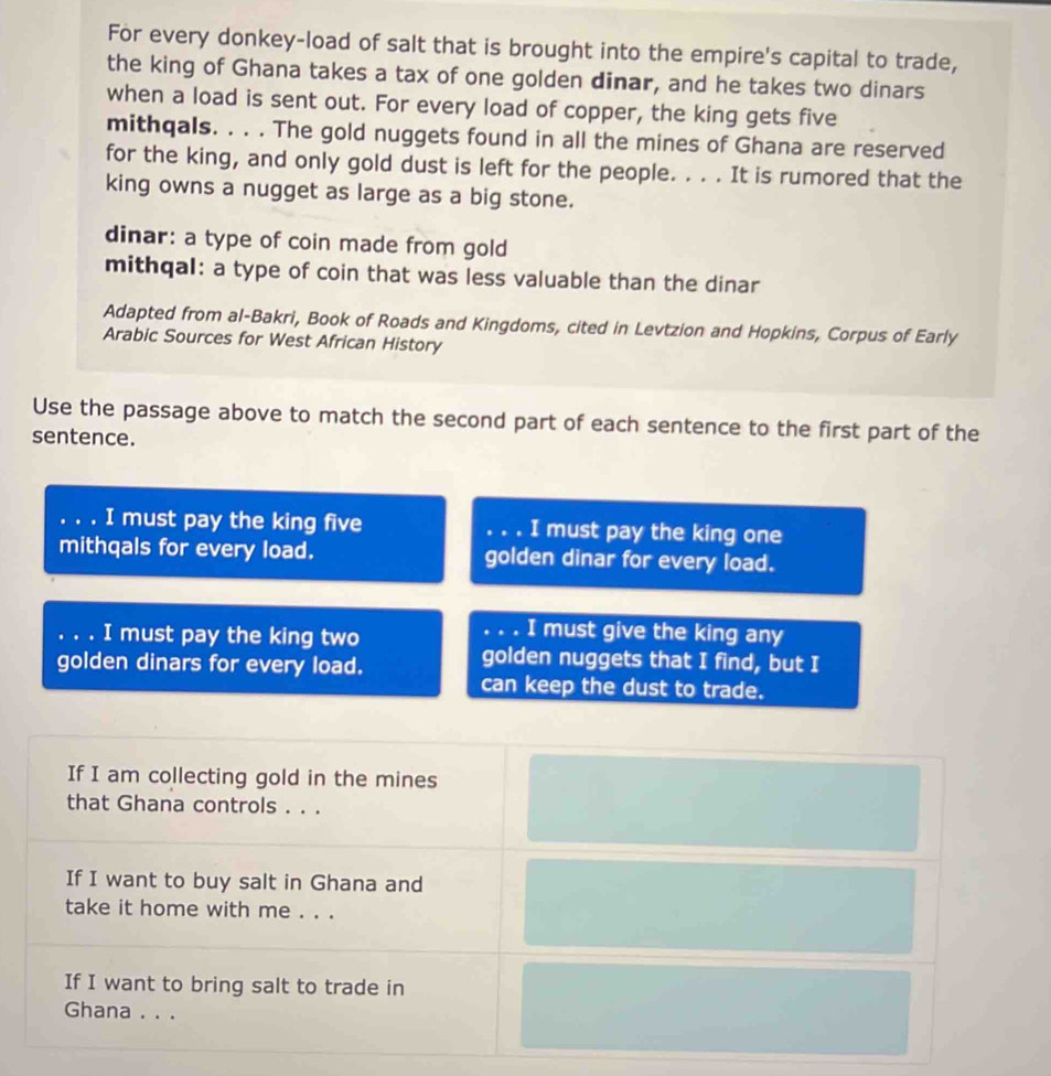 For every donkey-load of salt that is brought into the empire's capital to trade, 
the king of Ghana takes a tax of one golden dinar, and he takes two dinars 
when a load is sent out. For every load of copper, the king gets five 
mithqals. . . . The gold nuggets found in all the mines of Ghana are reserved 
for the king, and only gold dust is left for the people. . . . It is rumored that the 
king owns a nugget as large as a big stone. 
dinar: a type of coin made from gold 
mithqal: a type of coin that was less valuable than the dinar 
Adapted from al-Bakri, Book of Roads and Kingdoms, cited in Levtzion and Hopkins, Corpus of Early 
Arabic Sources for West African History 
Use the passage above to match the second part of each sentence to the first part of the 
sentence. 
. I must pay the king five … I must pay the king one 
mithqals for every load. golden dinar for every load. 
. . . I must pay the king two 
. . . I must give the king any 
golden dinars for every load. 
golden nuggets that I find, but I 
can keep the dust to trade. 
If I am collecting gold in the mines 
that Ghana controls . . . 
If I want to buy salt in Ghana and 
take it home with me . . . 
If I want to bring salt to trade in 
Ghana . . .