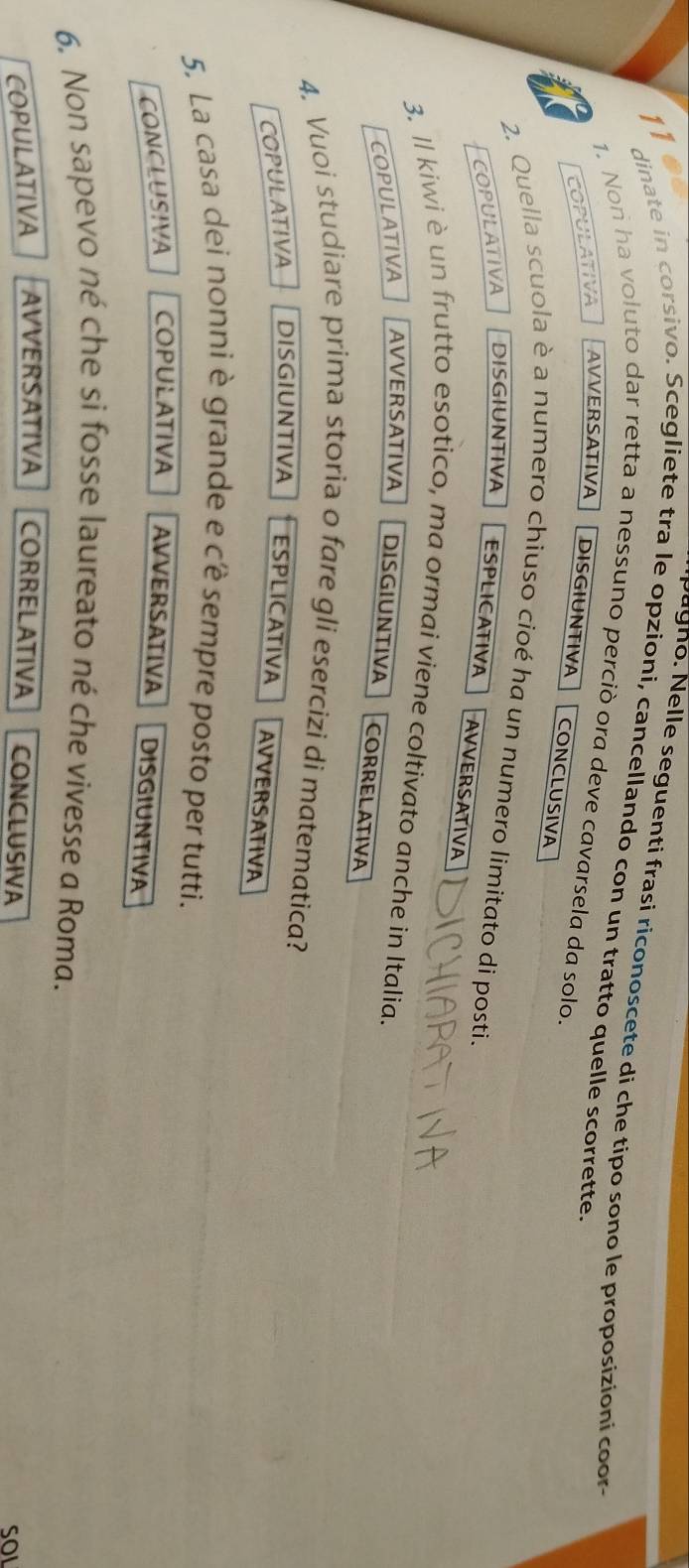 agno. Nelle seguenti frasi riconoscete di che tipo sono le proposizioni coo 
dinate in corsivo. Scegliete tra le opzioni, cancellando con un tratto quelle scorrette.
1. Non ha voluto dar retta a nessuno perciò ora deve cavarsela da solo.
COPULATIVA AVVERSATIVA DISGIUNTIVA
CONCLUSIVA
2. Quella scuola è a numero chiuso cioé ha un numero limitato di posti.
COPULATIVA DISGIUNTIVA ESPLICATIVA
AVVERSATIVA
3. ll kiwi è un frutto esotico, ma ormai viene coltivato anche in Italia.
COPULATIVA AVVERSATIVA DISGIUNTIVA CORRELATIVA
4. Vuoi studiare prima storia o fare gli esercizi di matematica?
COPULATIVA DISGIUNTIVA ESPLICATIVA AVVERSATIVA
5. La casa dei nonni è grande e cê sempre posto per tutti.
CONCLUSIVA COPULATIVA AVVERSATIVA DISGIUNTIVA
6. Non sapevo né che si fosse laureato né che vivesse a Roma.
COPULATIVA AVVERSATIVA CORRELATIVA CONCLUSIVA
SOI