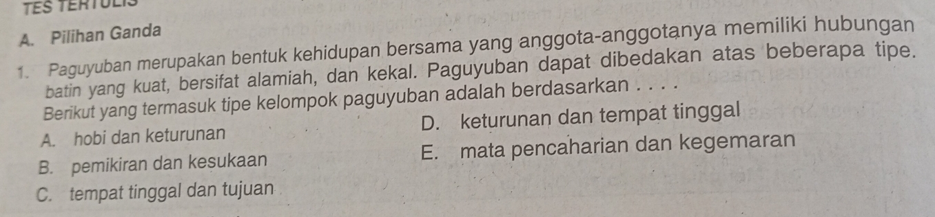 TES TERTULis
A. Pilihan Ganda
1. Paguyuban merupakan bentuk kehidupan bersama yang anggota-anggotanya memiliki hubungan
batin yang kuat, bersifat alamiah, dan kekal. Paguyuban dapat dibedakan atas beberapa tipe.
Berikut yang termasuk tipe kelompok paguyuban adalah berdasarkan . . . .
A. hobi dan keturunan D. keturunan dan tempat tinggal
B. pemikiran dan kesukaan E. mata pencaharian dan kegemaran
C. tempat tinggal dan tujuan