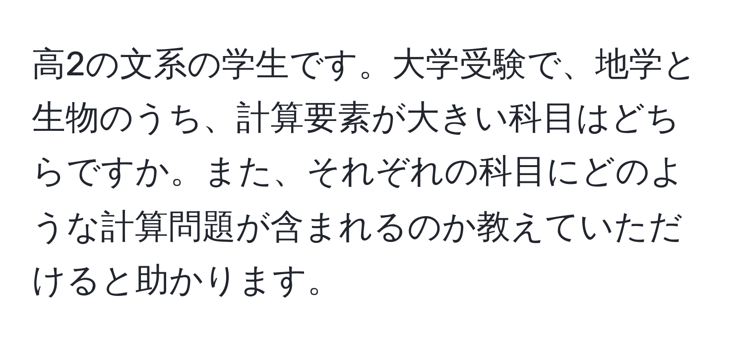 高2の文系の学生です。大学受験で、地学と生物のうち、計算要素が大きい科目はどちらですか。また、それぞれの科目にどのような計算問題が含まれるのか教えていただけると助かります。