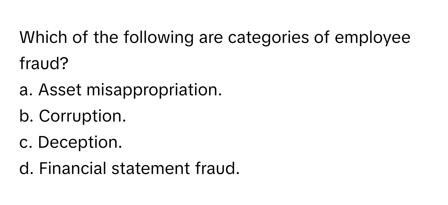 Which of the following are categories of employee fraud?

a. Asset misappropriation.
b. Corruption.
c. Deception.
d. Financial statement fraud.