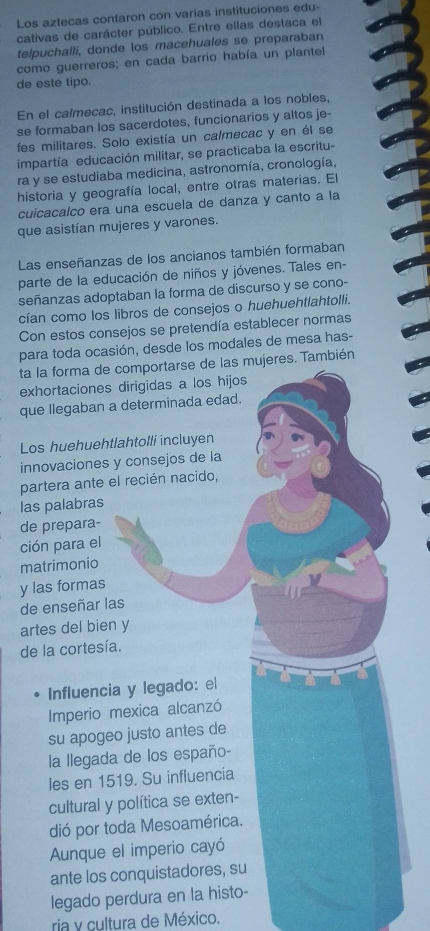 Los aztecas contaron con varias instituciones edu-
cativas de carácter público. Entre ellas destaca el
telpuchalli, donde los macehuales se preparaban
como guerreros; en cada barrio había un plantel
de este tipo.
En el calmecac, institución destinada a los nobles,
se formaban los sacerdotes, funcionarios y altos je-
fes militares. Solo existía un calmecac y en él se
impartía educación militar, se practicaba la escritu-
ra y se estudiaba medicina, astronomía, cronología,
historia y geografía local, entre otras materias. El
cuicacalco era una escuela de danza y canto a la
que asistían mujeres y varones.
Las enseñanzas de los ancianos también formaban
parte de la educación de niños y jóvenes. Tales en-
señanzas adoptaban la forma de discurso y se cono-
cían como los libros de consejos o huehuehtlahtolli.
Con estos consejos se pretendía establecer normas
para toda ocasión, desde los modales de mesa has-
ta la forma de comportarse de las mujeres. También
exhortaciones dirigidas a los hijos
que llegaban a determinada edad.
Los huehuehtlahtolli incluyen
innovaciones y consejos de la
partera ante el recién nacido,
las palabras
de prepara-
ción para el
matrimonio
y las formas
de enseñar las
artes del bien y
de la cortesía.
Influencia y legado: el
Imperio mexica alcanzó
su apogeo justo antes de
la llegada de los españo-
les en 1519. Su influencia
cultural y política se exten-
dió por toda Mesoamérica.
Aunque el imperio cayó
ante los conquistadores, su
legado perdura en la histo-
ria y cultura de México.