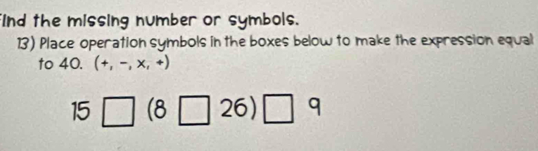 ind the missing number or symbols. 
13) Place operation symbols in the boxes below to make the expression equal 
to 40. (+,-,* ,+)
15□ (8□ 26)□ 9