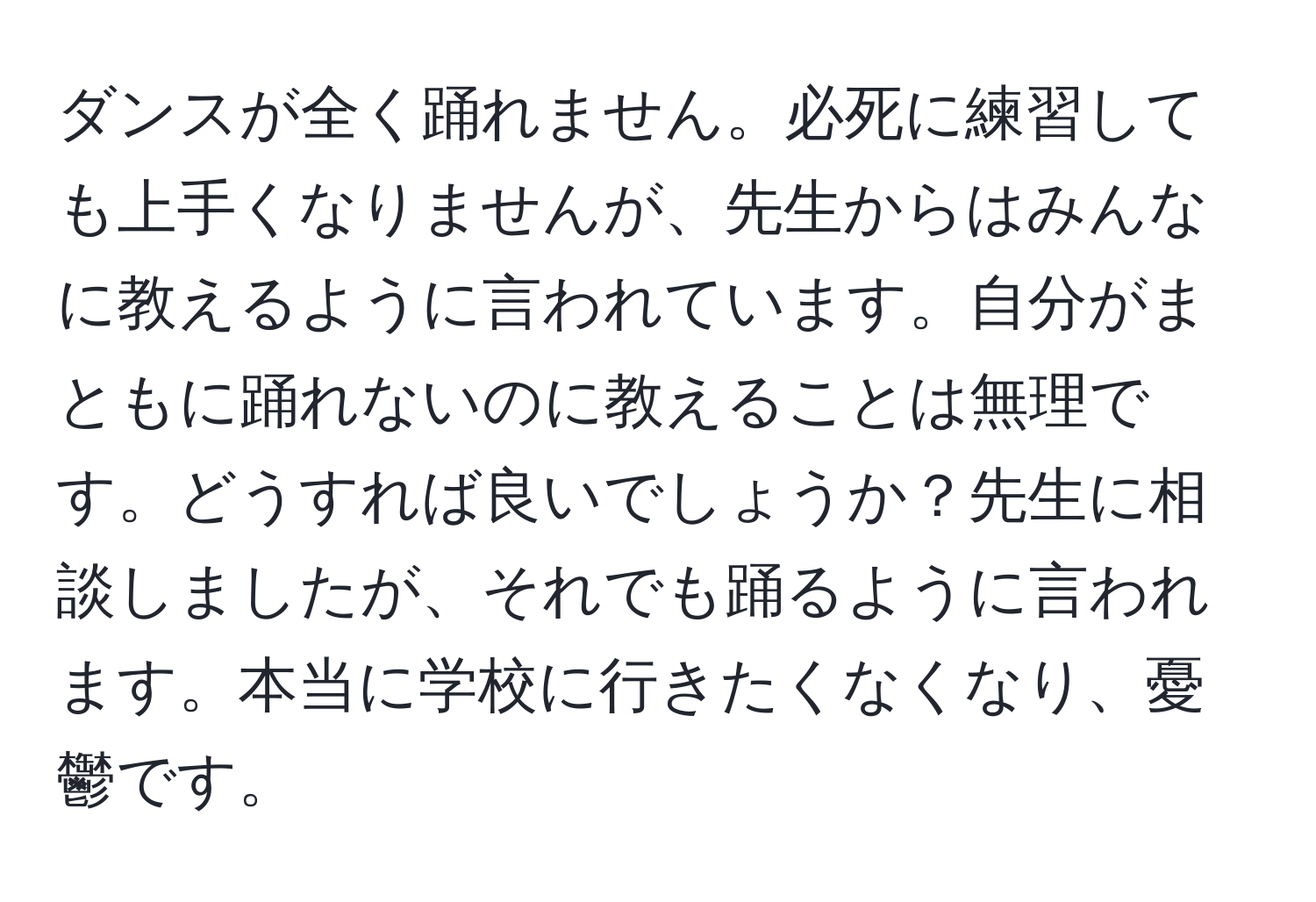 ダンスが全く踊れません。必死に練習しても上手くなりませんが、先生からはみんなに教えるように言われています。自分がまともに踊れないのに教えることは無理です。どうすれば良いでしょうか？先生に相談しましたが、それでも踊るように言われます。本当に学校に行きたくなくなり、憂鬱です。