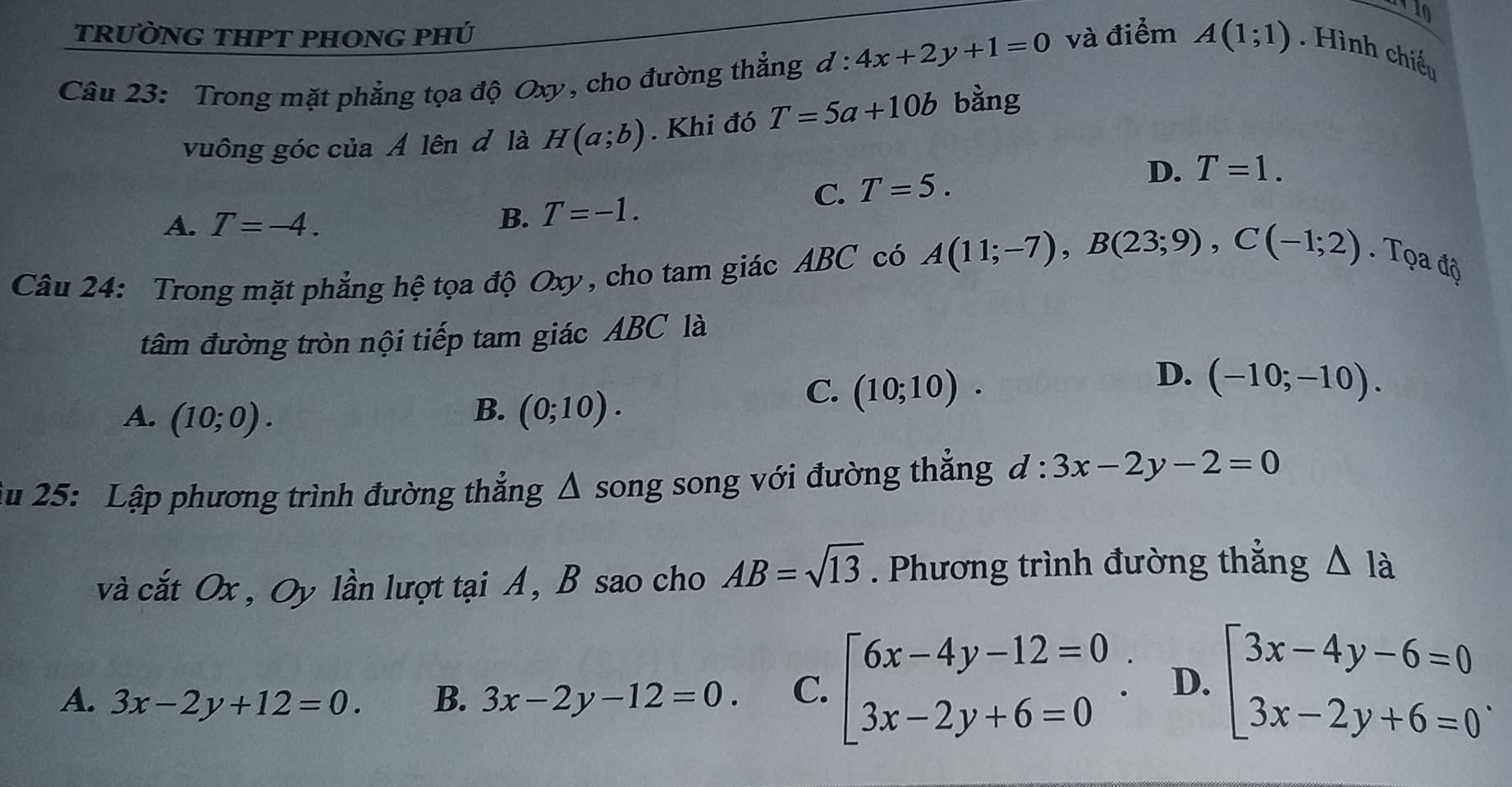 trường thpt phong phú
Câu 23: Trong mặt phẳng tọa độ Oxy , cho đường thẳng d:4x+2y+1=0 và điểm A(1;1). Hình chiếu
vuông góc của Ả lên đ là H(a;b). Khi đó T=5a+10b bàng
C. T=5. D. T=1.
A. T=-4. B. T=-1. 
Câu 24: Trong mặt phẳng hệ tọa độ Oxy, cho tam giác ABC có A(11;-7), B(23;9), C(-1;2). Tọa độ
tâm đường tròn nội tiếp tam giác ABC là
D. (-10;-10).
B.
A. (10;0). (0;10).
C. (10;10). 
Ấu 25: Lập phương trình đường thẳng Δ song song với đường thẳng d:3x-2y-2=0
và cắt Ox , Oy lần lượt tại A, B sao cho AB=sqrt(13). Phương trình đường thẳng △ Ia
A. 3x-2y+12=0. B. 3x-2y-12=0. C. beginarrayl 6x-4y-12=0 3x-2y+6=0endarray.. D. beginarrayl 3x-4y-6=0 3x-2y+6=0endarray..