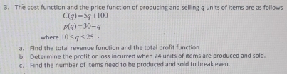 The cost function and the price function of producing and selling q units of items are as follows
C(q)=5q+100
p(q)=30-q
where 10≤ q≤ 25
a. Find the total revenue function and the total profit function. 
b. Determine the profit or loss incurred when 24 units of items are produced and sold. 
c. Find the number of items need to be produced and sold to break even.