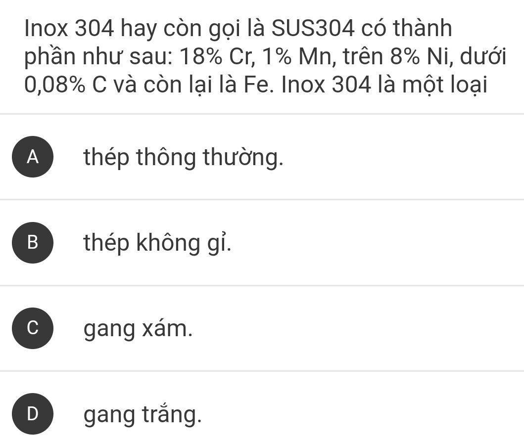 Inox 304 hay còn gọi là SUS304 có thành
phần như sau: 18% Cr, 1% Mn, trên 8% Ni, dưới
0,08% C và còn lại là Fe. Inox 304 là một loại
A ) thép thông thường.
B thép không gỉ.
gang xám.
D gang trắng.