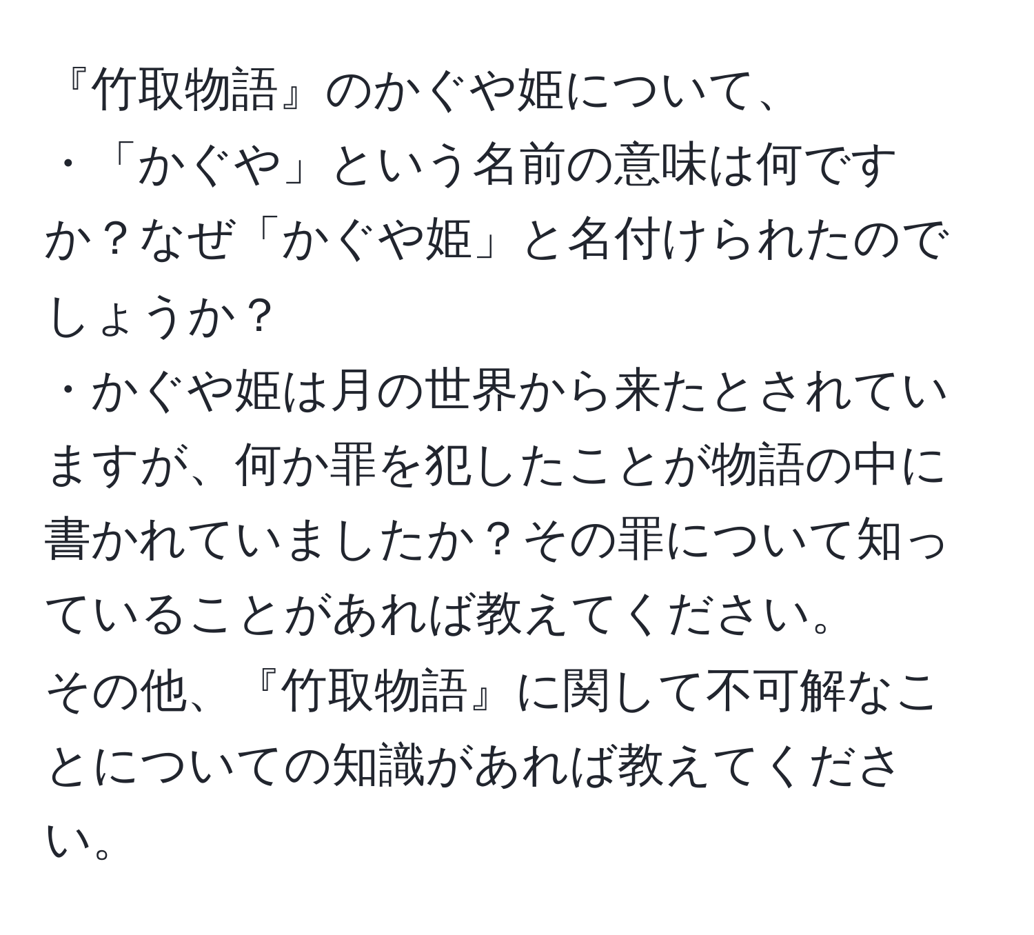 『竹取物語』のかぐや姫について、  
・「かぐや」という名前の意味は何ですか？なぜ「かぐや姫」と名付けられたのでしょうか？  
・かぐや姫は月の世界から来たとされていますが、何か罪を犯したことが物語の中に書かれていましたか？その罪について知っていることがあれば教えてください。  
その他、『竹取物語』に関して不可解なことについての知識があれば教えてください。