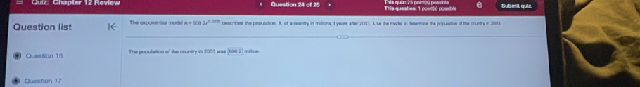 Ghâpler 12 Heviov Question 24 of 25 This question: 1 point(s) possible Submit quiz 
Question list The exponential model A=600.2e^(0.023t) describes the population. A, of a country in millions, 1 years after 2003. Use the model to delermine the population of the country in 2003
Questian 16 The population of the country in 2003 was 6002 million
Question 17