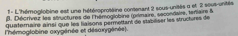 1- L'hémoglobine est une hétéroprotéine contenant 2 sous-unités α et 2 sous-unités
β. Décrivez les structures de l'hémoglobine (primaire, secondaire, tertiaire & 
quaternaire ainsi que les liaisons permettant de stabiliser les structures de 
l'hémoglobine oxygénée et désoxygénée).