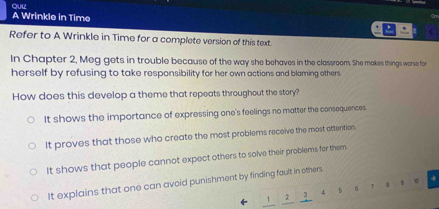 QUIZ
Speedtrd
Om
A Wrinkle in Time Focut
+ > .
Refer to A Wrinkle in Time for a complete version of this text.
In Chapter 2, Meg gets in trouble because of the way she behaves in the classroom. She makes things worse for
herself by refusing to take responsibility for her own actions and blaming others.
How does this develop a theme that repeats throughout the story?
It shows the importance of expressing one's feelings no matter the consequences.
It proves that those who create the most problems receive the most attention.
It shows that people cannot expect others to solve their problems for them.
It explains that one can avoid punishment by finding fault in others.
N 2 3 4 5 6 7 8 9 10